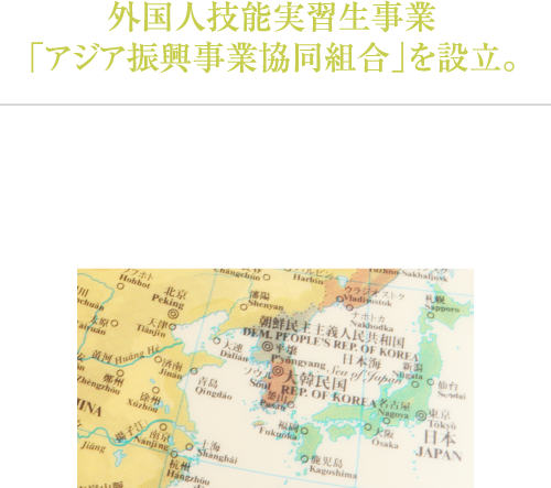 外国人技能実習生事業「アジア振興事業協同組合」を設立。「人づくり」に寄与すると言う国際協力の推進を目的とした「外国人技能実習生制度」を紹介し、お客様の発展に寄与します。