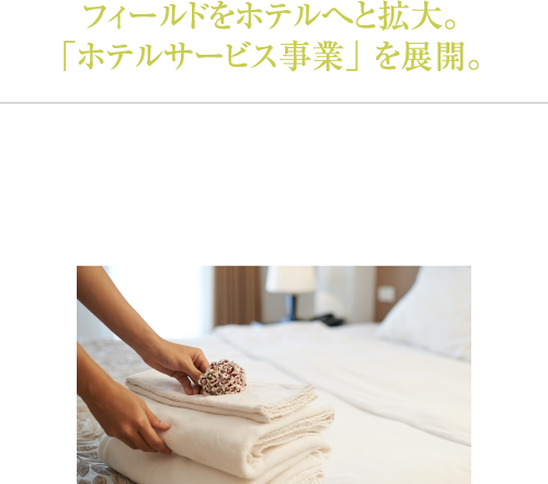 さらに、フィールドをホテルへと拡大。「ホテルサービス事業」 をスタート。心豊かな社会の実現に貢献するために、ホテルでのベッドメイキング、清掃、 設備管理をスタート致しました。