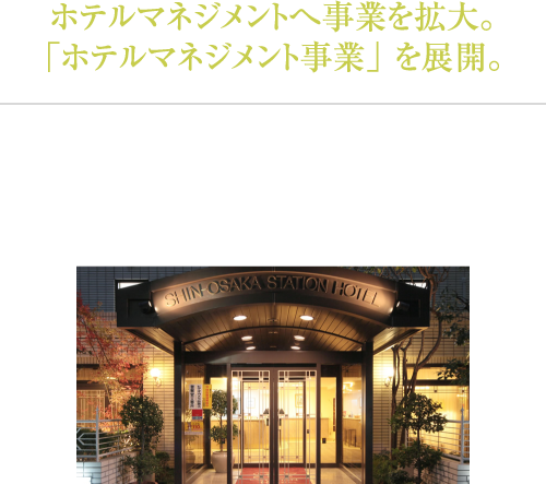 ホテルサービスから経営へ事業を拡大。「ホテルマネジメント事業」 を展開。今まで当社で培ってきた各事業での経験を最大限に生かすことが出来るホテルの経営へと事業を拡大しました。「新大阪ステーションホテル」「岸辺ステーションホテル」