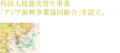 外国人技能実習生事業「アジア振興事業協同組合」を設立。「人づくり」に寄与すると言う国際協力の推進を目的とした「外国人技能実習生制度」を紹介し、お客様の発展に寄与します。